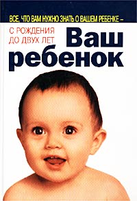 Ваш ребенок. Все, что вам нужно знать о вашем ребенке - с рождения до двух лет